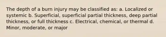 The depth of a burn injury may be classified as: a. Localized or systemic b. Superficial, superficial partial thickness, deep partial thickness, or full thickness c. Electrical, chemical, or thermal d. Minor, moderate, or major