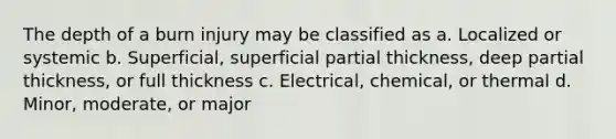 The depth of a burn injury may be classified as a. Localized or systemic b. Superficial, superficial partial thickness, deep partial thickness, or full thickness c. Electrical, chemical, or thermal d. Minor, moderate, or major