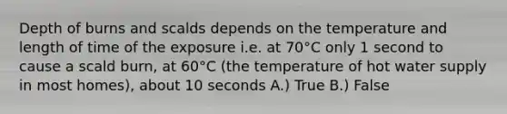 Depth of burns and scalds depends on the temperature and length of time of the exposure i.e. at 70°C only 1 second to cause a scald burn, at 60°C (the temperature of hot water supply in most homes), about 10 seconds A.) True B.) False