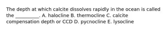 The depth at which calcite dissolves rapidly in the ocean is called the __________. A. halocline B. thermocline C. calcite compensation depth or CCD D. pycnocline E. lysocline