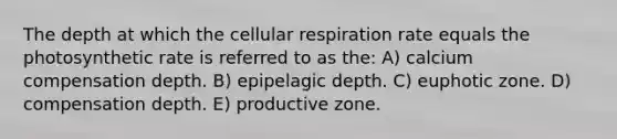 The depth at which the <a href='https://www.questionai.com/knowledge/k1IqNYBAJw-cellular-respiration' class='anchor-knowledge'>cellular respiration</a> rate equals the photosynthetic rate is referred to as the: A) calcium compensation depth. B) epipelagic depth. C) euphotic zone. D) compensation depth. E) productive zone.