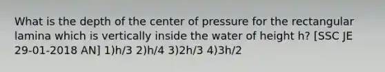 What is the depth of the center of pressure for the rectangular lamina which is vertically inside the water of height h? [SSC JE 29-01-2018 AN] 1)h/3 2)h/4 3)2h/3 4)3h/2