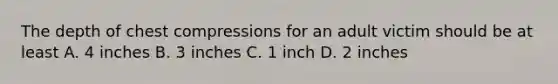 The depth of chest compressions for an adult victim should be at least A. 4 inches B. 3 inches C. 1 inch D. 2 inches