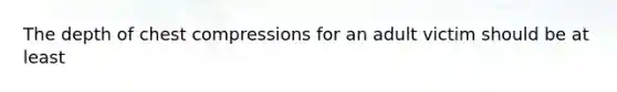 The depth of chest compressions for an adult victim should be at least