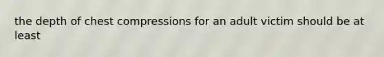 the depth of chest compressions for an adult victim should be at least