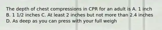 The depth of chest compressions in CPR for an adult is A. 1 inch B. 1 1/2 inches C. At least 2 inches but not more than 2.4 inches D. As deep as you can press with your full weigh