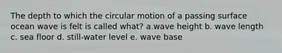 The depth to which the circular motion of a passing surface ocean wave is felt is called what? a.wave height b. wave length c. sea floor d. still-water level e. wave base