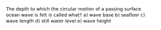 The depth to which the circular motion of a passing surface ocean wave is felt is called what? a) wave base b) seafloor c) wave length d) still water level e) wave height