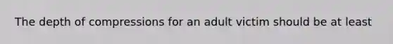 The depth of compressions for an adult victim should be at least