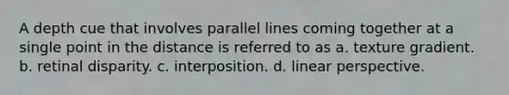 A depth cue that involves <a href='https://www.questionai.com/knowledge/kmhV0cfzq2-parallel-lines' class='anchor-knowledge'>parallel lines</a> coming together at a single point in the distance is referred to as a. texture gradient. b. retinal disparity. c. interposition. d. linear perspective.