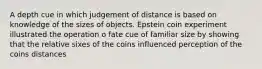 A depth cue in which judgement of distance is based on knowledge of the sizes of objects. Epstein coin experiment illustrated the operation o fate cue of familiar size by showing that the relative sixes of the coins influenced perception of the coins distances