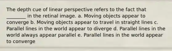 The depth cue of linear perspective refers to the fact that ________ in the retinal image. a. Moving objects appear to converge b. Moving objects appear to travel in straight lines c. Parallel lines in the world appear to diverge d. Parallel lines in the world always appear parallel e. Parallel lines in the world appear to converge