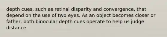 depth cues, such as retinal disparity and convergence, that depend on the use of two eyes. As an object becomes closer or father, both binocular depth cues operate to help us judge distance