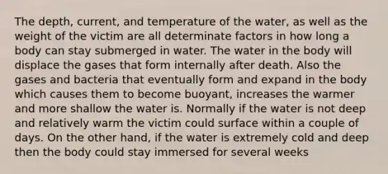 The depth, current, and temperature of the water, as well as the weight of the victim are all determinate factors in how long a body can stay submerged in water. The water in the body will displace the gases that form internally after death. Also the gases and bacteria that eventually form and expand in the body which causes them to become buoyant, increases the warmer and more shallow the water is. Normally if the water is not deep and relatively warm the victim could surface within a couple of days. On the other hand, if the water is extremely cold and deep then the body could stay immersed for several weeks