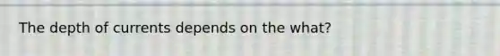 The depth of currents depends on the what?