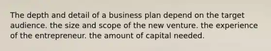 The depth and detail of a business plan depend on the target audience. the size and scope of the new venture. the experience of the entrepreneur. the amount of capital needed.