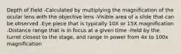 Depth of Field -Calculated by multiplying the magnification of the ocular lens with the objective lens -Visible area of a slide that can be observed -Eye piece that is typically 10X or 15X magnification -Distance range that is in focus at a given time -Held by the turret closest to the stage, and range in power from 4x to 100x magnification