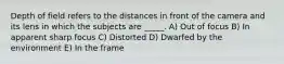 Depth of field refers to the distances in front of the camera and its lens in which the subjects are _____. A) Out of focus B) In apparent sharp focus C) Distorted D) Dwarfed by the environment E) In the frame