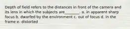 Depth of field refers to the distances in front of the camera and its lens in which the subjects are________. a. in apparent sharp focus b. dwarfed by the environment c. out of focus d. in the frame e. distorted