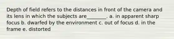 Depth of field refers to the distances in front of the camera and its lens in which the subjects are________. a. in apparent sharp focus b. dwarfed by the environment c. out of focus d. in the frame e. distorted