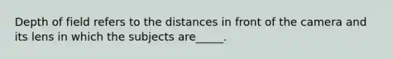 Depth of field refers to the distances in front of the camera and its lens in which the subjects are_____.