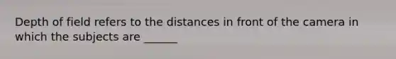 Depth of field refers to the distances in front of the camera in which the subjects are ______