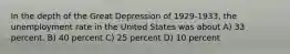 In the depth of the Great Depression of 1929-1933, the unemployment rate in the United States was about A) 33 percent. B) 40 percent C) 25 percent D) 10 percent