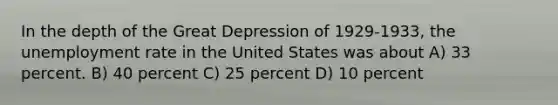 In the depth of the Great Depression of 1929-1933, the <a href='https://www.questionai.com/knowledge/kh7PJ5HsOk-unemployment-rate' class='anchor-knowledge'>unemployment rate</a> in the United States was about A) 33 percent. B) 40 percent C) 25 percent D) 10 percent