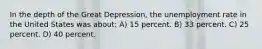 In the depth of the Great Depression, the unemployment rate in the United States was about: A) 15 percent. B) 33 percent. C) 25 percent. D) 40 percent.