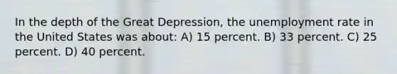 In the depth of the Great Depression, the <a href='https://www.questionai.com/knowledge/kh7PJ5HsOk-unemployment-rate' class='anchor-knowledge'>unemployment rate</a> in the United States was about: A) 15 percent. B) 33 percent. C) 25 percent. D) 40 percent.