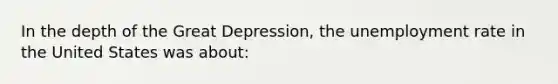 In the depth of the Great Depression, the unemployment rate in the United States was about: