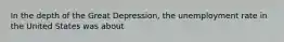 In the depth of the Great Depression, the unemployment rate in the United States was about