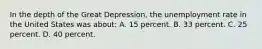 In the depth of the Great Depression, the unemployment rate in the United States was about: A. 15 percent. B. 33 percent. C. 25 percent. D. 40 percent.