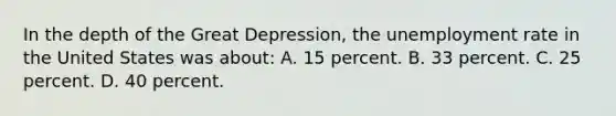 In the depth of the Great Depression, the unemployment rate in the United States was about: A. 15 percent. B. 33 percent. C. 25 percent. D. 40 percent.