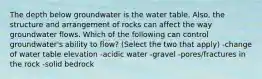 The depth below groundwater is the water table. Also, the structure and arrangement of rocks can affect the way groundwater flows. Which of the following can control groundwater's ability to flow? (Select the two that apply) -change of water table elevation -acidic water -gravel -pores/fractures in the rock -solid bedrock