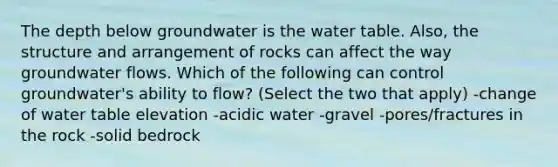 The depth below groundwater is <a href='https://www.questionai.com/knowledge/kra6qgcwqy-the-water-table' class='anchor-knowledge'>the water table</a>. Also, the structure and arrangement of rocks can affect the way groundwater flows. Which of the following can control groundwater's ability to flow? (Select the two that apply) -change of water table elevation -acidic water -gravel -pores/fractures in the rock -solid bedrock