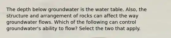 The depth below groundwater is the water table. Also, the structure and arrangement of rocks can affect the way groundwater flows. Which of the following can control groundwater's ability to flow? Select the two that apply.