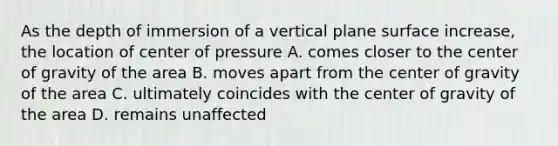 As the depth of immersion of a vertical plane surface increase, the location of center of pressure A. comes closer to the center of gravity of the area B. moves apart from the center of gravity of the area C. ultimately coincides with the center of gravity of the area D. remains unaffected