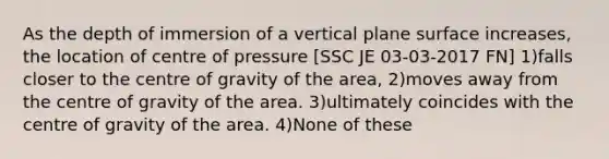 As the depth of immersion of a vertical plane surface increases, the location of centre of pressure [SSC JE 03-03-2017 FN] 1)falls closer to the centre of gravity of the area, 2)moves away from the centre of gravity of the area. 3)ultimately coincides with the centre of gravity of the area. 4)None of these