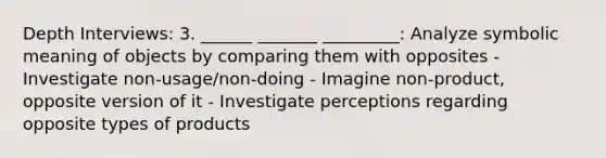 Depth Interviews: 3. ______ _______ _________: Analyze symbolic meaning of objects by comparing them with opposites - Investigate non-usage/non-doing - Imagine non-product, opposite version of it - Investigate perceptions regarding opposite types of products