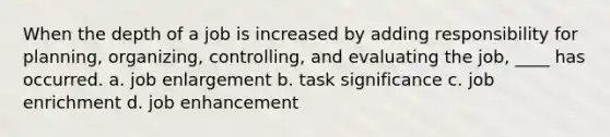 When the depth of a job is increased by adding responsibility for planning, organizing, controlling, and evaluating the job, ____ has occurred. a. job enlargement b. task significance c. job enrichment d. job enhancement