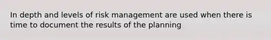 In depth and levels of risk management are used when there is time to document the results of the planning