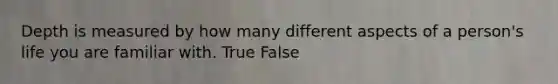 Depth is measured by how many different aspects of a person's life you are familiar with. True False