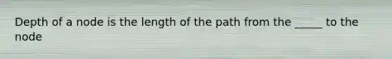 Depth of a node is the length of the path from the _____ to the node