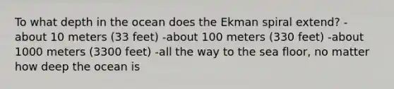 To what depth in the ocean does the Ekman spiral extend? -about 10 meters (33 feet) -about 100 meters (330 feet) -about 1000 meters (3300 feet) -all the way to the sea floor, no matter how deep the ocean is