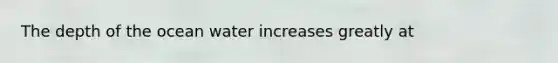 The depth of the ocean water increases greatly at