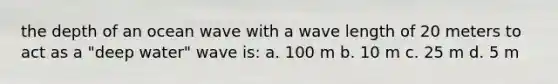 the depth of an ocean wave with a wave length of 20 meters to act as a "deep water" wave is: a. 100 m b. 10 m c. 25 m d. 5 m