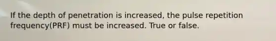 If the depth of penetration is increased, the pulse repetition frequency(PRF) must be increased. True or false.