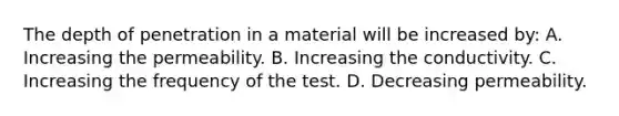 The depth of penetration in a material will be increased by: A. Increasing the permeability. B. Increasing the conductivity. C. Increasing the frequency of the test. D. Decreasing permeability.