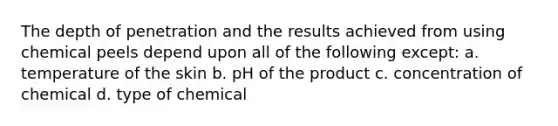 The depth of penetration and the results achieved from using chemical peels depend upon all of the following except: a. temperature of the skin b. pH of the product c. concentration of chemical d. type of chemical